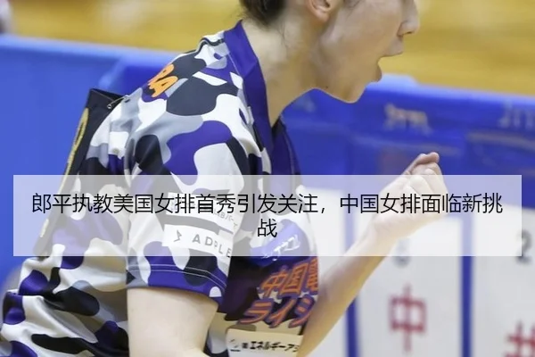 郎平执教美国女排首秀引发关注，中国女排面临新挑战
