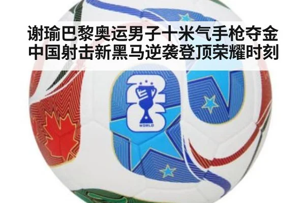 谢瑜巴黎奥运男子十米气手枪夺金中国射击新黑马逆袭登顶荣耀时刻